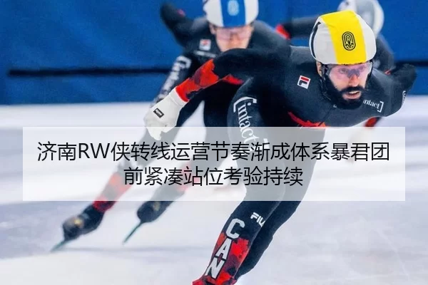 济南RW侠转线运营节奏渐成体系暴君团前紧凑站位考验持续